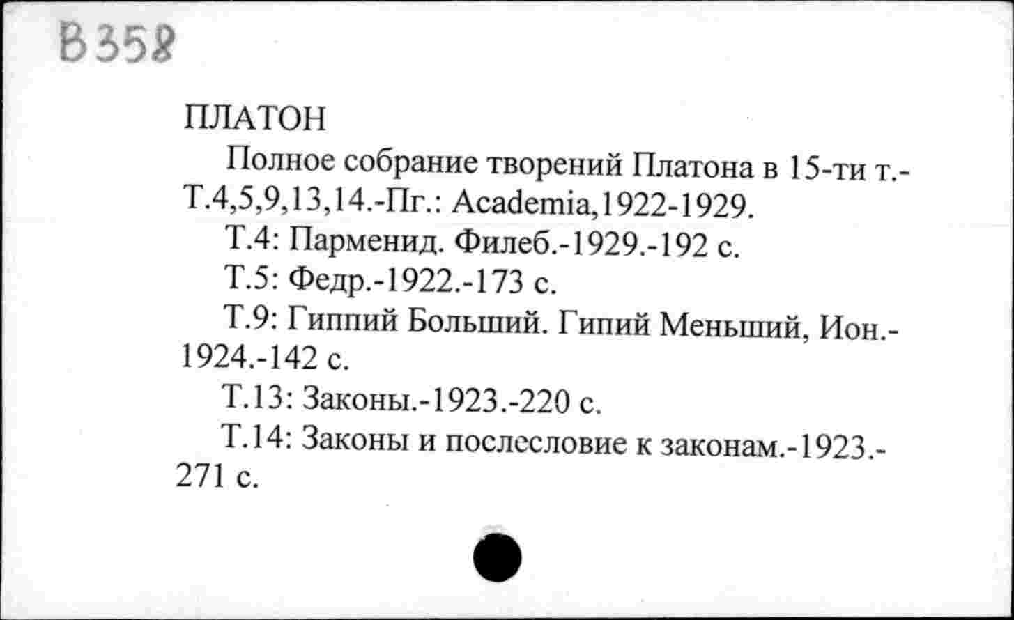 ﻿В 358
ПЛАТОН
Полное собрание творений Платона в 15-ти т,-Т.4,5,9,13,14.-Пг.: Academia, 1922-1929.
Т.4: Парменид. Филеб.-1929.-192 с.
Т.5: Федр,-1922,-173 с.
Т.9: Гиппий Больший. Гипий Меньший, Ион -1924.-142 с.
Т.13: Законы.-1923.-220 с.
Т.14: Законы и послесловие к законам.-1923 -271 с.